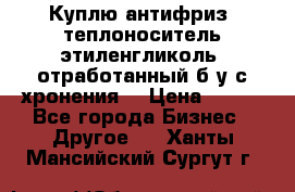  Куплю антифриз, теплоноситель этиленгликоль, отработанный б/у с хронения. › Цена ­ 100 - Все города Бизнес » Другое   . Ханты-Мансийский,Сургут г.